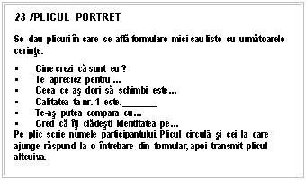 Text Box: 23 /PLICUL PORTRET

Se dau plicuri n care se afla formulare mici sau liste cu urmatoarele cerinte:
 Cine crezi ca sunt eu ?
 Te apreciez pentru .
 Ceea ce as dori sa schimbi este.
 Calitatea ta nr. 1 este.________
 Te-as putea compara cu.
 Cred ca ti cladesti identitatea pe.
Pe plic scrie numele participantului. Plicul circula si cei la care ajunge raspund la o ntrebare din formular, apoi transmit plicul altcuiva.


